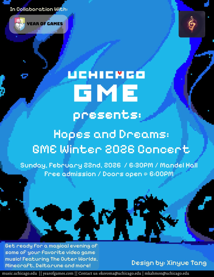 UChicago GME presents: Hopes and Dreams GME Winter 2026 Concert. Sunday, February 22, 2026 / 6:30pm / Mandel Hall / Free admission / Doors open @ 6:00pm. Description reads: Get ready for a magical evening of some of your favorite video game music! Featuring The Outer Worlds, Minecraft, Deltarune and more! music.uchicago.edu Design by Xinyue Tang